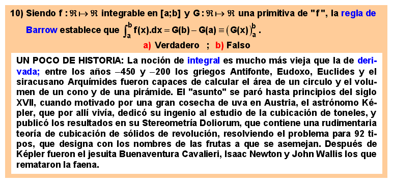 10 La regla de Barrow para calcular integrales definidas.
La noción de integral es mucho más vieja que la de derivada; entre los años -450 y -200 los griegos Antifonte, Eudoxo, Euclides y el siracusano Arquímides fueron capaces de calcular el área de un circulo y el volumen de un cono y de una pirámide. El 